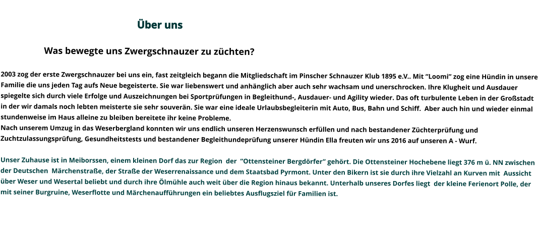 Über uns                                                                                                                                                                                                                                                                                                                Was bewegte uns Zwergschnauzer zu züchten?   2003 zog der erste Zwergschnauzer bei uns ein, fast zeitgleich begann die Mitgliedschaft im Pinscher Schnauzer Klub 1895 e.V.. Mit “Loomi” zog eine Hündin in unsere Familie die uns jeden Tag aufs Neue begeisterte. Sie war liebenswert und anhänglich aber auch sehr wachsam und unerschrocken. Ihre Klugheit und Ausdauer spiegelte sich durch viele Erfolge und Auszeichnungen bei Sportprüfungen in Begleithund-, Ausdauer- und Agility wieder. Das oft turbulente Leben in der Großstadt in der wir damals noch lebten meisterte sie sehr souverän. Sie war eine ideale Urlaubsbegleiterin mit Auto, Bus, Bahn und Schiff.  Aber auch hin und wieder einmal stundenweise im Haus alleine zu bleiben bereitete ihr keine Probleme.   Nach unserem Umzug in das Weserbergland konnten wir uns endlich unseren Herzenswunsch erfüllen und nach bestandener Züchterprüfung und Zuchtzulassungsprüfung, Gesundheitstests und bestandener Begleithundeprüfung unserer Hündin Ella freuten wir uns 2016 auf unseren A - Wurf.   Unser Zuhause ist in Meiborssen, einem kleinen Dorf das zur Region  der  “Ottensteiner Bergdörfer” gehört. Die Ottensteiner Hochebene liegt 376 m ü. NN zwischen der Deutschen  Märchenstraße, der Straße der Weserrenaissance und dem Staatsbad Pyrmont. Unter den Bikern ist sie durch ihre Vielzahl an Kurven mit  Aussicht über Weser und Wesertal beliebt und durch ihre Ölmühle auch weit über die Region hinaus bekannt. Unterhalb unseres Dorfes liegt  der kleine Ferienort Polle, der mit seiner Burgruine, Weserflotte und Märchenaufführungen ein beliebtes Ausflugsziel für Familien ist.