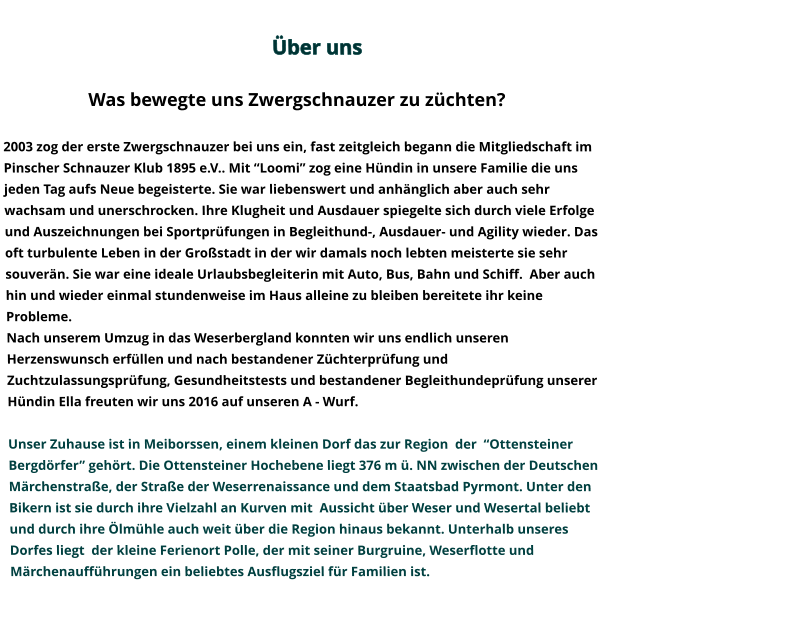 Über uns                                                                                                                                                                                                                                                                                                                Was bewegte uns Zwergschnauzer zu züchten?   2003 zog der erste Zwergschnauzer bei uns ein, fast zeitgleich begann die Mitgliedschaft im Pinscher Schnauzer Klub 1895 e.V.. Mit “Loomi” zog eine Hündin in unsere Familie die uns jeden Tag aufs Neue begeisterte. Sie war liebenswert und anhänglich aber auch sehr wachsam und unerschrocken. Ihre Klugheit und Ausdauer spiegelte sich durch viele Erfolge und Auszeichnungen bei Sportprüfungen in Begleithund-, Ausdauer- und Agility wieder. Das oft turbulente Leben in der Großstadt in der wir damals noch lebten meisterte sie sehr souverän. Sie war eine ideale Urlaubsbegleiterin mit Auto, Bus, Bahn und Schiff.  Aber auch hin und wieder einmal stundenweise im Haus alleine zu bleiben bereitete ihr keine Probleme.   Nach unserem Umzug in das Weserbergland konnten wir uns endlich unseren Herzenswunsch erfüllen und nach bestandener Züchterprüfung und Zuchtzulassungsprüfung, Gesundheitstests und bestandener Begleithundeprüfung unserer Hündin Ella freuten wir uns 2016 auf unseren A - Wurf.   Unser Zuhause ist in Meiborssen, einem kleinen Dorf das zur Region  der  “Ottensteiner Bergdörfer” gehört. Die Ottensteiner Hochebene liegt 376 m ü. NN zwischen der Deutschen  Märchenstraße, der Straße der Weserrenaissance und dem Staatsbad Pyrmont. Unter den Bikern ist sie durch ihre Vielzahl an Kurven mit  Aussicht über Weser und Wesertal beliebt und durch ihre Ölmühle auch weit über die Region hinaus bekannt. Unterhalb unseres Dorfes liegt  der kleine Ferienort Polle, der mit seiner Burgruine, Weserflotte und Märchenaufführungen ein beliebtes Ausflugsziel für Familien ist.